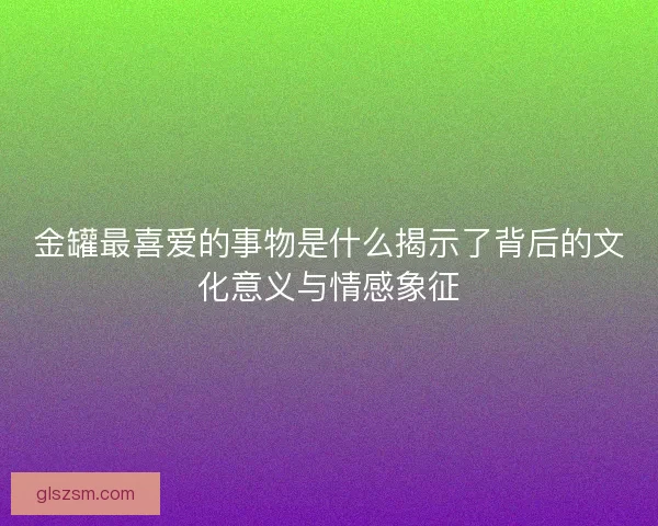 金罐最喜爱的事物是什么揭示了背后的文化意义与情感象征