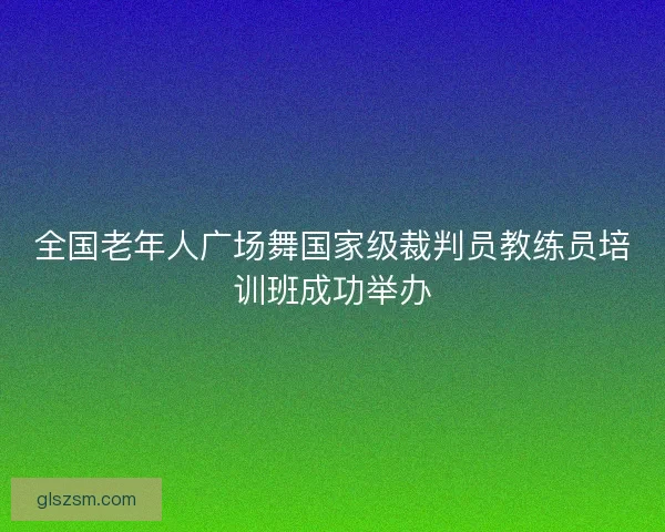 全国老年人广场舞国家级裁判员教练员培训班成功举办