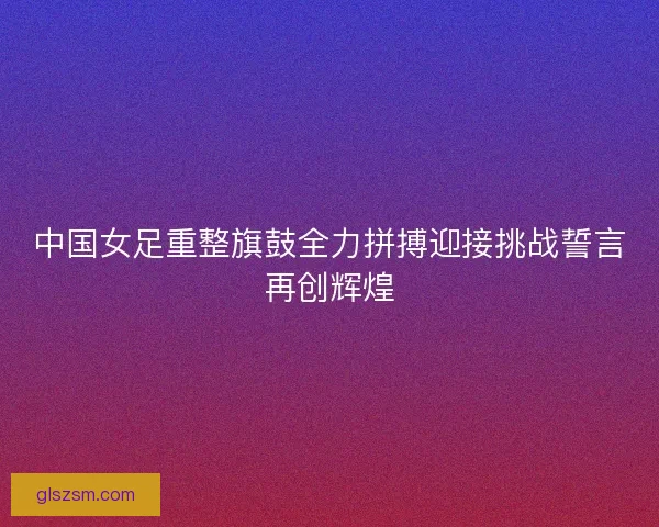 中国女足重整旗鼓全力拼搏迎接挑战誓言再创辉煌