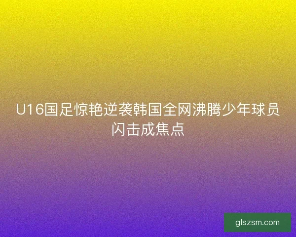 U16国足惊艳逆袭韩国全网沸腾少年球员闪击成焦点