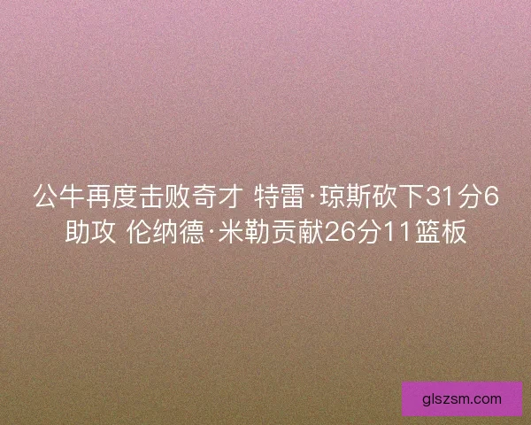 公牛再度击败奇才 特雷·琼斯砍下31分6助攻 伦纳德·米勒贡献26分11篮板